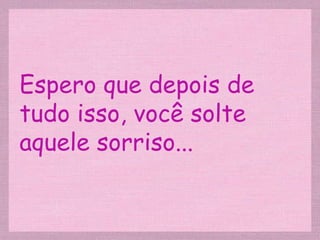 Espero que depois de tudo isso, você solte aquele sorriso... 