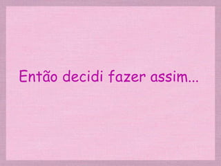 Então decidi fazer assim... 