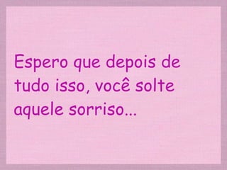 Espero que depois de tudo isso, você solte aquele sorriso... 