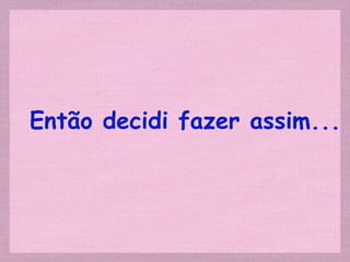 Então decidi fazer assim... 