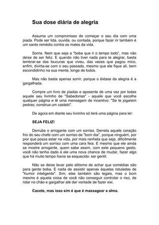 Sua dose diária de alegria.
Assuma um compromisso de começar o seu dia com uma
piada. Pode ser lida, ouvida, ou contada, porque fazer rir também é
um santo remédio contra os males da vida.
Sorria. Nem que seja a "boba que ri o tempo todo”, mas não
deixe de ser feliz. E quando não tiver nada para te alegrar, basta
lembrar-se das loucuras que viveu, das vezes que pagou mico,
enfim, divirta-se com o seu passado, mesmo que ele fique ali, bem
escondidinho na sua mente, longe de todos.
Mas não basta apenas sorrir, porque o êxtase da alegria é a
gargalhada.
Compre um livro de piadas e aposente de uma vez por todas
aquele seu livrinho de "Sabedorias" - aquele que você escolhe
qualquer página e lê uma mensagem de incentivo: "Se te jogarem
pedras; construa um castelo".
De agora em diante seu livrinho só terá uma página para ler:
SEJA FELIZ!
Derrube o arrogante com um sorriso. Derreta aquele coração
frio do seu chefe com um sorriso de "bom dia", porque ninguém, por
pior que possa estar na vida, por mais ranheta que seja, dificilmente
responderá um sorriso com uma cara feia. E mesmo que ele ainda
se mostre arrogante, quem sabe assim, com este pequeno gesto,
você não tenha dado à ele uma nova chance de mudar, fazer algo
que há muito tempo havia se esquecido: ser gentil.
Não se deixe levar pelo elitismo de achar que comédias são
para gente boba. E nada de assistir apenas àquelas rotuladas de
"humor inteligente". Sim, elas também são legais, mas o bom
mesmo é aquela coisa de você não conseguir controlar o riso, de
rolar no chão e gargalhar até dar vontade de fazer xixi.
Cacete, mas isso sim é que é massagear a alma.
 