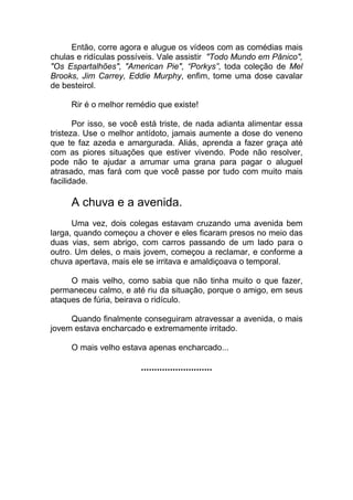 Então, corre agora e alugue os vídeos com as comédias mais
chulas e ridículas possíveis. Vale assistir "Todo Mundo em Pânico",
"Os Espartalhões", "American Pie", “Porkys”, toda coleção de Mel
Brooks, Jim Carrey, Eddie Murphy, enfim, tome uma dose cavalar
de besteirol.
Rir é o melhor remédio que existe!
Por isso, se você está triste, de nada adianta alimentar essa
tristeza. Use o melhor antídoto, jamais aumente a dose do veneno
que te faz azeda e amargurada. Aliás, aprenda a fazer graça até
com as piores situações que estiver vivendo. Pode não resolver,
pode não te ajudar a arrumar uma grana para pagar o aluguel
atrasado, mas fará com que você passe por tudo com muito mais
facilidade.
A chuva e a avenida.
Uma vez, dois colegas estavam cruzando uma avenida bem
larga, quando começou a chover e eles ficaram presos no meio das
duas vias, sem abrigo, com carros passando de um lado para o
outro. Um deles, o mais jovem, começou a reclamar, e conforme a
chuva apertava, mais ele se irritava e amaldiçoava o temporal.
O mais velho, como sabia que não tinha muito o que fazer,
permaneceu calmo, e até riu da situação, porque o amigo, em seus
ataques de fúria, beirava o ridículo.
Quando finalmente conseguiram atravessar a avenida, o mais
jovem estava encharcado e extremamente irritado.
O mais velho estava apenas encharcado...
...........................
 
