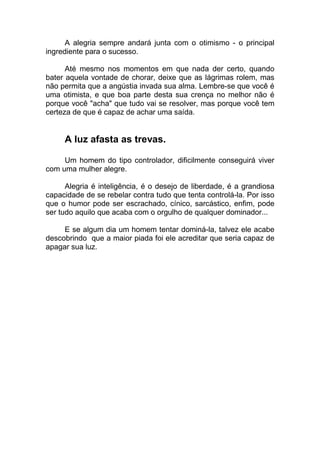 A alegria sempre andará junta com o otimismo - o principal
ingrediente para o sucesso.
Até mesmo nos momentos em que nada der certo, quando
bater aquela vontade de chorar, deixe que as lágrimas rolem, mas
não permita que a angústia invada sua alma. Lembre-se que você é
uma otimista, e que boa parte desta sua crença no melhor não é
porque você "acha" que tudo vai se resolver, mas porque você tem
certeza de que é capaz de achar uma saída.
A luz afasta as trevas.
Um homem do tipo controlador, dificilmente conseguirá viver
com uma mulher alegre.
Alegria é inteligência, é o desejo de liberdade, é a grandiosa
capacidade de se rebelar contra tudo que tenta controlá-la. Por isso
que o humor pode ser escrachado, cínico, sarcástico, enfim, pode
ser tudo aquilo que acaba com o orgulho de qualquer dominador...
E se algum dia um homem tentar dominá-la, talvez ele acabe
descobrindo que a maior piada foi ele acreditar que seria capaz de
apagar sua luz.
 