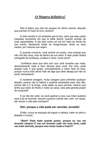 O Mantra definitivo!
Mas é lógico que não me esqueci do ultimo mantra, daquele
que prometi no meio do livro, lembra?
E este mantra é um presente que te dou, para que seja usado
naqueles momentos em que te faltar ânimo, quando duvidar de
suas capacidades. E ele será como um sol em meio às trevas de
sua mente, dissipando todas as inseguranças, todos os seus
medos, por maiores que sejam.
E quando invocá-lo, você sentirá um poder, uma energia que
não virá dos céus, mas de dentro de sua alma. E este poder estará
carregado de confiança, audácia e raiva, muita raiva!!
Confiança essa que fará com que você acredite que nada,
absolutamente nada é bom demais para você. Por isso, pode
desejar tudo o que quiser, principalmente a maior fatia do bolo,
porque nunca mais abrirá mão de algo que tanto deseja por não se
sentir merecedora!
E receberá coragem, muita coragem para enfrentar qualquer
desafio, porque não te faltará a audácia necessária para voar alto,
sonhar alto e ir lá longe, onde estão os seus sonhos, mesmo que
tenha que bater de frente e meter as caras, tudo pelo grande prazer
da conquista!
E se não der certo, se você quebrar a cara, sua maior audácia
será a de se levantar, sacudir a poeira e tentar dez, cem, mil vezes,
até vencer a vida pelo cansaço!!!
Sim, porque a vida pode ser vencida, acredite!
Então, nunca se esqueça de erguer a cabeça, bater no peito e
desafiar o mundo:
“Bate!! Pode bater quanto quiser, porque eu vou me
levantar sempre! E vou me levantar cada vez mais forte, cada
vez mais atrevida, porque meu maior tesão é lutar!!!”
 