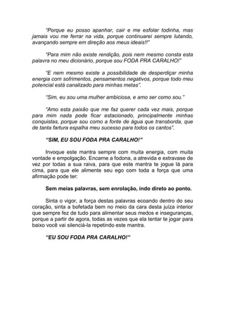 “Porque eu posso apanhar, cair e me esfolar todinha, mas
jamais vou me ferrar na vida, porque continuarei sempre lutando,
avançando sempre em direção aos meus ideais!!”
“Para mim não existe rendição, pois nem mesmo consta esta
palavra no meu dicionário, porque sou FODA PRA CARALHO!”
“E nem mesmo existe a possibilidade de desperdiçar minha
energia com sofrimentos, pensamentos negativos, porque todo meu
potencial está canalizado para minhas metas”.
“Sim, eu sou uma mulher ambiciosa, e amo ser como sou.”
“Amo esta paixão que me faz querer cada vez mais, porque
para mim nada pode ficar estacionado, principalmente minhas
conquistas, porque sou como a fonte de água que transborda, que
de tanta fartura espalha meu sucesso para todos os cantos”.
“SIM, EU SOU FODA PRA CARALHO!”
Invoque este mantra sempre com muita energia, com muita
vontade e empolgação. Encarne a fodona, a atrevida e extravase de
vez por todas a sua raiva, para que este mantra te jogue lá para
cima, para que ele alimente seu ego com toda a força que uma
afirmação pode ter:
Sem meias palavras, sem enrolação, indo direto ao ponto.
Sinta o vigor, a força destas palavras ecoando dentro do seu
coração, sinta a bofetada bem no meio da cara desta juíza interior
que sempre fez de tudo para alimentar seus medos e inseguranças,
porque a partir de agora, todas as vezes que ela tentar te jogar para
baixo você vai silenciá-la repetindo este mantra.
“EU SOU FODA PRA CARALHO!”
 