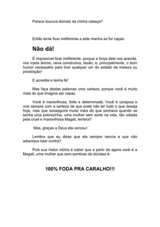 Parece loucura demais da minha cabeça?
Então tente ficar indiferente a este mantra se for capaz.
Não dá!
É impossível ficar indiferente, porque a força dele nos acende,
nos injeta ânimo, raiva construtiva, tesão, e, principalmente, o bom
humor necessário para tirar qualquer um do estado de tristeza ou
prostração!
E acredite e tenha fé!
Mas faça destas palavras uma certeza, porque você é muito
mais do que imagina ser capaz.
Você é maravilhosa, forte e determinada. Você é corajosa e
vive sempre com a certeza de que pode não ter tudo o que deseja
hoje, mas que conseguirá muito mais do que sonhava quando se
sentia uma pobrezinha, uma mulher sem sorte na vida, tão odiada
pela cruel e maravilhosa Magali, lembra?
Mas, graças a Deus ela venceu!
Lembra que eu disse que ela sempre vencia e que não
adiantava lutar contra?
Pois sua maior vitória é saber que a partir de agora você é a
Magali, uma mulher que sem sombras de dúvidas é:
100% FODA PRA CARALHO!!!
 