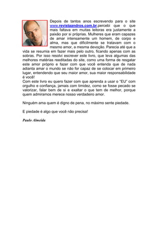 Depois de tantos anos escrevendo para o site
www.revistaandros.com.br,percebi que o que
mais faltava em muitas leitoras era justamente a
paixão por si próprias. Mulheres que eram capazes
de amar intensamente um homem, de corpo e
alma, mas que dificilmente se tratavam com o
mesmo amor, a mesma devoção. Parecia até que a
vida se resumia em fazer mais pelo outro, ficando apenas com as
sobras. Por isso resolvi escrever este livro, que leva algumas das
melhores matérias reeditadas do site, como uma forma de resgatar
este amor próprio e fazer com que você entenda que de nada
adianta amar o mundo se não for capaz de se colocar em primeiro
lugar, entendendo que seu maior amor, sua maior responsabilidade
é você!
Com este livro eu quero fazer com que aprenda a usar o “EU” com
orgulho e confiança, jamais com timidez, como se fosse pecado se
valorizar, falar bem de si e exaltar o que tem de melhor, porque
quem admiramos merece nosso verdadeiro amor.
Ninguém ama quem é digno de pena, no máximo sente piedade.
E piedade é algo que você não precisa!
Paulo Almeida
 