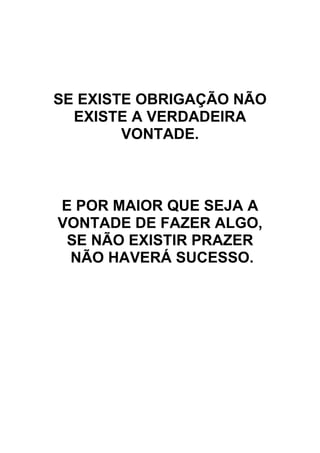 SE EXISTE OBRIGAÇÃO NÃO
EXISTE A VERDADEIRA
VONTADE.
E POR MAIOR QUE SEJA A
VONTADE DE FAZER ALGO,
SE NÃO EXISTIR PRAZER
NÃO HAVERÁ SUCESSO.
 