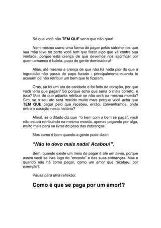 Só que você não TEM QUE ser o que não quer!
Nem mesmo como uma forma de pagar pelos sofrimentos que
sua mãe teve no parto você tem que fazer algo que vá contra sua
vontade, porque esta crença de que devemos nos sacrificar por
quem amamos é balela, papo de gente dominadora!
Aliás, até mesmo a crença de que não há nada pior do que a
ingratidão não passa de papo furado - principalmente quando te
acusam de não retribuir um bem que te fizeram.
Oras, se foi um ato de caridade e foi feito de coração, por que
você teria que pagar? Só porque acha que seria o mais correto, é
isso? Mas de que adianta retribuir se não será na mesma moeda?
Sim, se o seu ato será movido muito mais porque você acha que
TEM QUE pagar pelo que recebeu, então, convenhamos, onde
entra o coração nesta história?
Afinal, se o ditado diz que “o bem com o bem se paga”, você
não estará retribuindo na mesma moeda, apenas pagando por algo,
muito mais para se livrar do peso das cobranças.
Mas como é bom quando a gente pode dizer:
“Não te devo mais nada! Acabou!”.
Bem, quando existe um meio de pagar é até um alivio, porque
assim você se livra logo do “encosto” e das suas cobranças. Mas e
quando não há como pagar, como um amor que recebeu, por
exemplo?
Pausa para uma reflexão:
Como é que se paga por um amor!?
 
