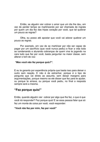 Então, se alguém vier cobrar o amor que um dia lhe deu, em
vez de perder tempo se martirizando por ser chamada de ingrata
por quem um dia fez das tripas coração por você, que tal quebrar
um pouco as regras?
Olha, eu posso até apostar que você vai adorar quebrar um
pouco as regras.
Por exemplo, em vez de se martirizar por não ser capaz de
pagar por um sacrifício (que você nunca pediu) e ficar a vida toda
se condenando e aturando cobranças de quem vive te jogando na
cara tudo que fez por você, basta perguntar na maior classe, sem
alterar o tom de voz:
“Mas você não fez porque quis?”.
E eu te garanto por experiência própria que basta isso para deixar o
outro sem reação. E não é de estranhar, porque é o tipo de
pergunta que vai direto ao assunto, sem deixar margens para
argumentações, porque mesmo se ele disser que fez para te ajudar,
ou porque te amava, ou porque você pediu, no final a resposta
sempre será a mesma.
“Fez porque quis!”
Então, quando alguém vier cobrar por algo que lhe fez, o que é que
você irá responder? Fez porque quis! E se essa pessoa falar que só
fez um monte de coisa por você, você responder:
“Você não fez por mim, fez por você!”
 