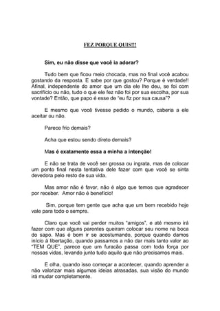FEZ PORQUE QUIS!!!
Sim, eu não disse que você ia adorar?
Tudo bem que ficou meio chocada, mas no final você acabou
gostando da resposta. E sabe por que gostou? Porque é verdade!!
Afinal, independente do amor que um dia ele lhe deu, se foi com
sacrifício ou não, tudo o que ele fez não foi por sua escolha, por sua
vontade? Então, que papo é esse de “eu fiz por sua causa”?
E mesmo que você tivesse pedido o mundo, caberia a ele
aceitar ou não.
Parece frio demais?
Acha que estou sendo direto demais?
Mas é exatamente essa a minha a intenção!
E não se trata de você ser grossa ou ingrata, mas de colocar
um ponto final nesta tentativa dele fazer com que você se sinta
devedora pelo resto de sua vida.
Mas amor não é favor, não é algo que temos que agradecer
por receber. Amor não é benefício!
Sim, porque tem gente que acha que um bem recebido hoje
vale para todo o sempre.
Claro que você vai perder muitos “amigos”, e até mesmo irá
fazer com que alguns parentes queiram colocar seu nome na boca
do sapo. Mas é bom ir se acostumando, porque quando damos
início à libertação, quando passamos a não dar mais tanto valor ao
“TEM QUE”, parece que um furacão passa com toda força por
nossas vidas, levando junto tudo aquilo que não precisamos mais.
E olha, quando isso começar a acontecer, quando aprender a
não valorizar mais algumas ideias atrasadas, sua visão do mundo
irá mudar completamente.
 
