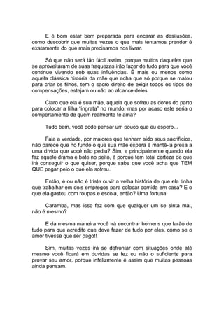 E é bom estar bem preparada para encarar as desilusões,
como descobrir que muitas vezes o que mais tentamos prender é
exatamente do que mais precisamos nos livrar.
Só que não será tão fácil assim, porque muitos daqueles que
se aproveitaram de suas fraquezas irão fazer de tudo para que você
continue vivendo sob suas influências. É mais ou menos como
aquela clássica história da mãe que acha que só porque se matou
para criar os filhos, tem o sacro direito de exigir todos os tipos de
compensações, estejam ou não ao alcance deles.
Claro que ela é sua mãe, aquela que sofreu as dores do parto
para colocar a filha “ingrata” no mundo, mas por acaso este seria o
comportamento de quem realmente te ama?
Tudo bem, você pode pensar um pouco que eu espero...
Fala a verdade, por maiores que tenham sido seus sacrifícios,
não parece que no fundo o que sua mãe espera é mantê-la presa a
uma dívida que você não pediu? Sim, e principalmente quando ela
faz aquele drama e bate no peito, é porque tem total certeza de que
irá conseguir o que quiser, porque sabe que você acha que TEM
QUE pagar pelo o que ela sofreu.
Então, é ou não é triste ouvir a velha história de que ela tinha
que trabalhar em dois empregos para colocar comida em casa? E o
que ela gastou com roupas e escola, então? Uma fortuna!
Caramba, mas isso faz com que qualquer um se sinta mal,
não é mesmo?
E da mesma maneira você irá encontrar homens que farão de
tudo para que acredite que deve fazer de tudo por eles, como se o
amor tivesse que ser pago!!
Sim, muitas vezes irá se defrontar com situações onde até
mesmo você ficará em duvidas se fez ou não o suficiente para
provar seu amor, porque infelizmente é assim que muitas pessoas
ainda pensam.
 