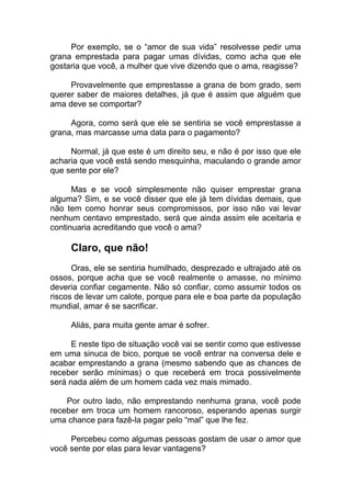 Por exemplo, se o “amor de sua vida” resolvesse pedir uma
grana emprestada para pagar umas dívidas, como acha que ele
gostaria que você, a mulher que vive dizendo que o ama, reagisse?
Provavelmente que emprestasse a grana de bom grado, sem
querer saber de maiores detalhes, já que é assim que alguém que
ama deve se comportar?
Agora, como será que ele se sentiria se você emprestasse a
grana, mas marcasse uma data para o pagamento?
Normal, já que este é um direito seu, e não é por isso que ele
acharia que você está sendo mesquinha, maculando o grande amor
que sente por ele?
Mas e se você simplesmente não quiser emprestar grana
alguma? Sim, e se você disser que ele já tem dívidas demais, que
não tem como honrar seus compromissos, por isso não vai levar
nenhum centavo emprestado, será que ainda assim ele aceitaria e
continuaria acreditando que você o ama?
Claro, que não!
Oras, ele se sentiria humilhado, desprezado e ultrajado até os
ossos, porque acha que se você realmente o amasse, no mínimo
deveria confiar cegamente. Não só confiar, como assumir todos os
riscos de levar um calote, porque para ele e boa parte da população
mundial, amar é se sacrificar.
Aliás, para muita gente amar é sofrer.
E neste tipo de situação você vai se sentir como que estivesse
em uma sinuca de bico, porque se você entrar na conversa dele e
acabar emprestando a grana (mesmo sabendo que as chances de
receber serão mínimas) o que receberá em troca possivelmente
será nada além de um homem cada vez mais mimado.
Por outro lado, não emprestando nenhuma grana, você pode
receber em troca um homem rancoroso, esperando apenas surgir
uma chance para fazê-la pagar pelo “mal” que lhe fez.
Percebeu como algumas pessoas gostam de usar o amor que
você sente por elas para levar vantagens?
 