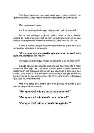 Pois fique sabendo que essa coisa que muitos chamam de
“prova de amor”, nada mais é que um mecanismo de dominação.
Mas, sejamos sinceros:
Você se sentiria péssima por não ajuda-lo, não é mesmo?
Sei lá, mas acho que você até poderia bater os pés e não dar
nadica de nada, mas que você ia ficar se torturando por um século
com as acusações do “homem da sua vida”, isso nem se discute.
E isso é normal, porque ninguém quer ouvir de quem ama que
poderia ter feito mais e se recusou.
“Como quer que eu acredite que me ama, se você nem
quis me emprestar mil reais?”
Percebeu agora porque muitos irão chamá-la de mulher ruim?
E pode apostar que muitos também vão dizer que não é mais
a mesma. Mas veja bem: somente aquelas pessoas que realmente
gostam de você dirão com satisfação que você não é a mesma, que
mudou para melhor. Porque estes vampiros que sempre se deram
bem em cima de suas fraquezas, irão dizer com rancor e desprezo
que você mudou para pior!
Mas não perca seu tempo com eles, porque no fundo o que
eles se perguntam mesmo é:
“Por que você não se deixa mais montar?”
“Por que você não é mais uma boboca?”
“Por que você não quer mais me agradar?”
 