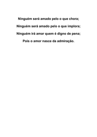 Ninguém será amado pelo o que chora;
Ninguém será amado pelo o que implora;
Ninguém irá amar quem é digno de pena;
Pois o amor nasce da admiração.
 