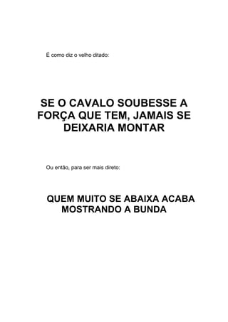É como diz o velho ditado:
SE O CAVALO SOUBESSE A
FORÇA QUE TEM, JAMAIS SE
DEIXARIA MONTAR
Ou então, para ser mais direto:
QUEM MUITO SE ABAIXA ACABA
MOSTRANDO A BUNDA
 
