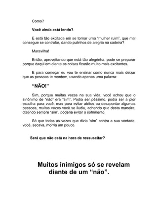 Como?
Você ainda está lendo?
E está tão excitada em se tornar uma “mulher ruim”, que mal
consegue se controlar, dando pulinhos de alegria na cadeira?
Maravilha!
Então, aproveitando que está tão alegrinha, pode se preparar
porque daqui em diante as coisas ficarão muito mais excitantes.
E para começar eu vou te ensinar como nunca mais deixar
que as pessoas te montem, usando apenas uma palavra:
“NÃO!”
Sim, porque muitas vezes na sua vida, você achou que o
sinônimo de “não” era “sim”. Podia ser péssimo, podia ser a pior
escolha para você, mas para evitar atritos ou desapontar algumas
pessoas, muitas vezes você se iludiu, achando que desta maneira,
dizendo sempre “sim”, poderia evitar o sofrimento.
Só que todas as vezes que dizia “sim” contra a sua vontade,
você, secava, morria um pouco.
Será que não está na hora de ressuscitar?
Muitos inimigos só se revelam
diante de um “não”.
 