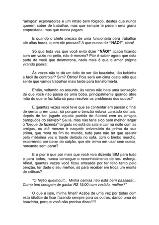 "amigos" exploradores e um irmão bem folgado, destes que nunca
querem saber de trabalhar, mas que sempre te pedem uma grana
emprestada, mas que nunca pagam.
E quando o chefe precisa de uma funcionária para trabalhar
até altas horas, quem ele procura? A que nunca diz “NÃO!”, claro!
Só que toda vez que você evita dizer “NÃO!” acaba ficando
com um vazio no peito, não é mesmo? Pior é saber agora que esta
parte de você que desmorona, nada mais é que o amor próprio
virando poeira!
Ás vezes não te dá um ódio de ser tão boazinha, tão bobinha
e fácil de controlar? Sim? Ótimo! Pois será em cima deste ódio que
sente que vamos trabalhar mais tarde para transformá-la.
Então, voltando ao assunto, às vezes não bate uma sensação
de que você não passa de uma boba, principalmente quando abre
mão do que te faz falta só para resolver os problemas dos outros?
E quantas vezes você teve que se contentar em passar o final
de semana em casa, só porque o benzão estava cansado demais,
depois de ter jogado aquela partida de futebol com os amigos
barrigudos do serviço? Sei lá, mas não teria sido bem melhor largar
o "beque de fazenda" largado no sofá da sala e cair na noite com as
amigas, ou até mesmo ir naquele aniversário da prima da sua
prima, que mora no fim do mundo, tudo para não ter que assistir
pela milésima vez o traste deitado no sofá, com o bimbo murcho,
escorrendo por baixo do calção, que ele teima em usar sem cueca,
roncando sem parar?
E o pior é que por mais que você viva dizendo SIM para tudo
e para todos, nunca consegue o reconhecimento de seu esforço.
Afinal, quantas vezes você ficou arrasada por ter feito tanto pelo
benzão, ter dado o seu melhor, só para receber em troca um monte
de críticas?
“O feijão queimou!!... Minha camisa não está bem passada!...
Como tem coragem de gastar R$ 15,00 num vestido, mulher?”
O que é isso, minha filha!? Acabe de uma vez por todas com
esta idiotice de ficar fazendo sempre para os outros, dando uma de
boazinha, porque você não precisa disso!!!!!
 