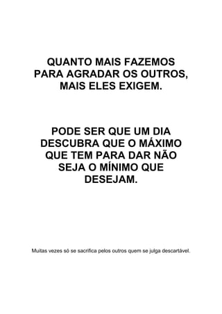 QUANTO MAIS FAZEMOS
PARA AGRADAR OS OUTROS,
MAIS ELES EXIGEM.
PODE SER QUE UM DIA
DESCUBRA QUE O MÁXIMO
QUE TEM PARA DAR NÃO
SEJA O MÍNIMO QUE
DESEJAM.
Muitas vezes só se sacrifica pelos outros quem se julga descartável.
 