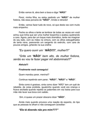 Então vamos lá, abra bem a boca e diga “NÃO!”
Peraí, minha filha, eu estou pedindo um “NÃO!” de mulher
fodona, não essa porcaria de “NÃO!”, tímido e retraído!
Então, vamos fazer tudo de novo, só que desta vez com muito
mais empenho:
Feche os olhos e tente se lembrar de todas as vezes em você
achou que tinha que ser uma mulher boazinha e acabou quebrando
a cara. Agora, para dar um toque mais dramático, tente me imaginar
do seu lado, com as mãos na cintura, com os olhos esbugalhados
de tanta raiva, parecendo um sargento do exército, com cara de
poucos amigos, gritando na sua orelha:
"Eu quero ouvir um ‘ NÃO!!!!’, mulher!!!”
“Grite um ‘NÃO!’ bem alto, de mulher fodona,
senão eu vou te fazer pagar mil abdominais!!!"
Aleluia!!!
Finalmente você conseguiu!
Quem mandou parar, menina!?
Continue repetindo sem parar, “NÃO!", "NÃO!" e “NÃO!”.
Sinta como é gostoso, sinta como dizer “NÃO” tem um quê de
rebeldia, de coisa proibida, igualzinho quando você era criança e
ficava excitada quando repetia os palavrões em voz baixa para sua
mãe não lavar sua boca com sabão.
Sim, é quase um prazer obsceno dizer “NÃO!”.
Ainda mais quando provoca uma reação de espanto, do tipo
que as pessoas te olham e não conseguem acreditar:
“Ela tá dizendo não pra mim???”
 