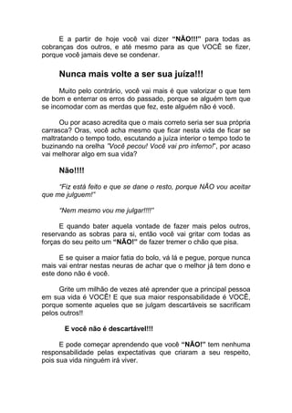 E a partir de hoje você vai dizer “NÃO!!!” para todas as
cobranças dos outros, e até mesmo para as que VOCÊ se fizer,
porque você jamais deve se condenar.
Nunca mais volte a ser sua juíza!!!
Muito pelo contrário, você vai mais é que valorizar o que tem
de bom e enterrar os erros do passado, porque se alguém tem que
se incomodar com as merdas que fez, este alguém não é você.
Ou por acaso acredita que o mais correto seria ser sua própria
carrasca? Oras, você acha mesmo que ficar nesta vida de ficar se
maltratando o tempo todo, escutando a juíza interior o tempo todo te
buzinando na orelha ”Você pecou! Você vai pro inferno!”, por acaso
vai melhorar algo em sua vida?
Não!!!!
“Fiz está feito e que se dane o resto, porque NÃO vou aceitar
que me julguem!”
“Nem mesmo vou me julgar!!!!”
E quando bater aquela vontade de fazer mais pelos outros,
reservando as sobras para si, então você vai gritar com todas as
forças do seu peito um “NÃO!” de fazer tremer o chão que pisa.
E se quiser a maior fatia do bolo, vá lá e pegue, porque nunca
mais vai entrar nestas neuras de achar que o melhor já tem dono e
este dono não é você.
Grite um milhão de vezes até aprender que a principal pessoa
em sua vida é VOCÊ! E que sua maior responsabilidade é VOCÊ,
porque somente aqueles que se julgam descartáveis se sacrificam
pelos outros!!
E você não é descartável!!!
E pode começar aprendendo que você “NÃO!” tem nenhuma
responsabilidade pelas expectativas que criaram a seu respeito,
pois sua vida ninguém irá viver.
 
