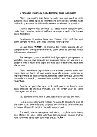 E ninguém irá rir seu riso, derramar suas lágrimas!!
Claro, que muitos irão fazer de tudo para que você se sinta
culpada, mas estes tipos de chantagens emocionais baratas nada
mais são que meras tentativas de retomar as rédeas de sua vida.
“Nunca esperei isso de você” ou “estou muito decepcionado”,
nada disso deve ter mais importância se o que você fizer te trouxer
paz e felicidade.
Desaponte os outros, faça que chorem, mas você tem que
sorrir sempre no final. Sim, tudo tem que valer a pena!
Só que todo “NÃO!”, na maioria das vezes, precisa de um
complemento - principalmente no seu caso, onde as pessoas nunca
te levaram muito à sério.
Por exemplo, quando sua filhinha folgada pedir para passar os
vestidos, que ela vive jogando em qualquer canto, em vez de ir lá,
pegar o ferro e fazer seu papel de mãe boa e devotada, diga para
ela se virar.
Claro que é bem capaz dela surtar e dizer que não sabe nem
como ligar um ferro, só que neste caso ela estará tentando se
impor por meio da agressividade, tentando fazer com que você sinta
medo de sua reação, caso continue insistindo em não passar suas
roupinhas.
Depois, ao perceber que você está pouco se lixando para
seus ataques de menina mimada, ela vai tentar usar da velha
chantagem emocional:
“Eu sou sua única filha. Custa passar este vestido pra mim?”
Nem preciso pedir para reparar na cara de coitadinha que só
ela sabe fazer, bem diferente da pose de rainha de quando estava
tendo um ataque de menina mimada, ou preciso?
E você lá, mantendo a pose de fodona, completamente imune
aos efeitos de seus belos olhinhos lacrimejados, porque mulher
ruim não volta atrás nem com reza brava: “NÃO!”.
 