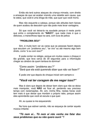 Então ela terá outros ataques de criança mimada, com direito
a ameaças de que vai acabar virando uma rebelde sem causa, que
te odeia, que você é uma droga de mãe, que quer que você morra.
Mas não esquente a cabeça, porque são atitudes bem típicas
de quem acabou de descobrir que não pode mais levar vantagens.
Só que você vai deixa-la na saudade porque é neste ponto
que entra o complemento do “NÃO!!!”, que nada mais é que o
delicioso, o maravilhoso tapa na cara, com luva de pelica:
"PROBLEMA SEU!”
Sim, é muito bom ver as caras que as pessoas fazem depois
que escutam um “problema seu”, “se vira” ou até mesmo algo bem
direto, como “e eu com isso?”
E pode contar no relógio, porque em muitos casos o choque é
tão grande, que leva cerca de 30 segundos para a informação
chegar ao cérebro de quem tentava te dominar!
“Como assim: ‘’problema seu’?”
“Será que ela está querendo dizer que não vai fazer?”
E pode crer que depois do choque inicial vem sempre o:
“Você vai ter coragem de me negar isso?”
Mas é claro que depois de deixar bem claro que não se deixa
mais manipular, você NÃO vai ficar ali, perdendo seu precioso
tempo com reclamações. Ah, sim, minha filha, nestas horas você
tem mais é que deixar que mordam o próprio rabo, porque assim
eles aprenderão que você só escuta o que quer.
Ah, eu quase ia me esquecendo:
Na hora que estiver saindo, não se esqueça de cantar aquela
música irritante:
“Tô nem aí... Tô nem aí não venha me falar dos
seus problemas que eu não quero ouvir ”!
 