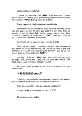 Nossa, mas que mudança!
Como se não bastasse dizer “NÂO!”, você ainda tem coragem
de ser sarcástica? Então, para evitar qualquer sentimento de culpa,
manda ver no “FODA-SE!”, porque ela supera!
E nem pense na hipótese de mudar de ideia!
Nem mesmo se ela correr para pedir perdão e tentar te adoçar
com uns papos de que te ama, que você é a mãe mais linda do
mundo, e que só disse tudo aquilo porque estava com raiva.
Endurece o coração e capricha no “NÃO!” para ver como em
pouco tempo ela aprende a te respeitar!
No mínimo ela vai aprender que você não é tonta.
E se o benzão chegar com aquela conversa mole de que você
não pensa no prazer sexual dele, em vez de se sentir a pior das
mulheres e resolver fazer aquele sexo chinfrim, que só vai dar
prazer a ele, simplesmente diga “NÃO!”.
Mas tem que ser um "NÃO!" com estilo, sem nenhum pingo
de culpa. Sim, minha cara, você tem que dizer um “NÃO!” bem
desaforado, coisa de mulher folgada, mesmo!
Se quiser, pode até colocar as mãos na cintura e dar uma
reboladinha:
“Nããããããããõoooo!”
E não faça nem aquelas coisinhas sem importância - aquelas
que as pessoas acham que não custam nada, lembra?
Oras, se não custam nada, por que ela não fazem?
Porque TINHA quem fizesse por eles: VOCÊ!
Só que agora tudo mudou.
 