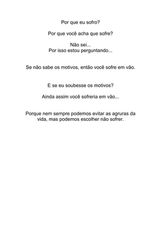 Por que eu sofro?
Por que você acha que sofre?
Não sei...
Por isso estou perguntando...
Se não sabe os motivos, então você sofre em vão.
E se eu soubesse os motivos?
Ainda assim você sofreria em vão...
Porque nem sempre podemos evitar as agruras da
vida, mas podemos escolher não sofrer.
 