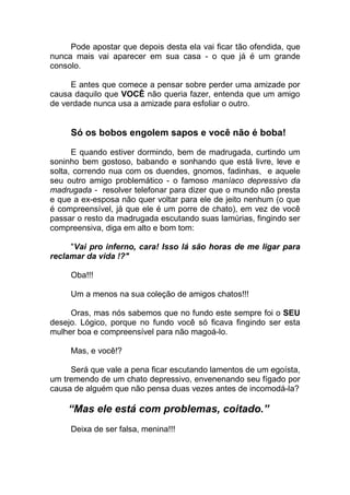 Pode apostar que depois desta ela vai ficar tão ofendida, que
nunca mais vai aparecer em sua casa - o que já é um grande
consolo.
E antes que comece a pensar sobre perder uma amizade por
causa daquilo que VOCÊ não queria fazer, entenda que um amigo
de verdade nunca usa a amizade para esfoliar o outro.
Só os bobos engolem sapos e você não é boba!
E quando estiver dormindo, bem de madrugada, curtindo um
soninho bem gostoso, babando e sonhando que está livre, leve e
solta, correndo nua com os duendes, gnomos, fadinhas, e aquele
seu outro amigo problemático - o famoso maníaco depressivo da
madrugada - resolver telefonar para dizer que o mundo não presta
e que a ex-esposa não quer voltar para ele de jeito nenhum (o que
é compreensível, já que ele é um porre de chato), em vez de você
passar o resto da madrugada escutando suas lamúrias, fingindo ser
compreensiva, diga em alto e bom tom:
"Vai pro inferno, cara! Isso lá são horas de me ligar para
reclamar da vida !?"
Oba!!!
Um a menos na sua coleção de amigos chatos!!!
Oras, mas nós sabemos que no fundo este sempre foi o SEU
desejo. Lógico, porque no fundo você só ficava fingindo ser esta
mulher boa e compreensível para não magoá-lo.
Mas, e você!?
Será que vale a pena ficar escutando lamentos de um egoísta,
um tremendo de um chato depressivo, envenenando seu fígado por
causa de alguém que não pensa duas vezes antes de incomodá-la?
“Mas ele está com problemas, coitado.”
Deixa de ser falsa, menina!!!
 