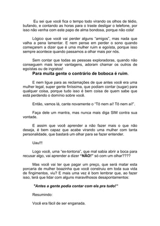 Eu sei que você fica o tempo todo virando os olhos de tédio,
bufando, e contando as horas para o traste desligar o telefone, por
isso não venha com este papo de alma bondosa, porque não cola!
Lógico que você vai perder alguns “amigos”, mas nada que
valha a pena lamentar. E nem pense em perder o sono quando
começarem a dizer que é uma mulher ruim e egoísta, porque isso
sempre acontece quando passamos a olhar mais por nós.
Sem contar que todas as pessoas exploradoras, quando não
conseguem mais levar vantagens, adoram chamar os outros de
egoístas ou de ingratos!
Para muita gente o contrário de boboca é ruim.
E nem ligue para as reclamações de que antes você era uma
mulher legal, super gente finíssima, que podiam contar (sugar) para
qualquer coisa, porque tudo isso é bem coisa de quem sabe que
está perdendo o domínio sobre você.
Então, vamos lá, cante novamente o “Tô nem aí! Tô nem aí!”.
Faça dele um mantra, mas nunca mais diga SIM contra sua
vontade.
E assim que você aprender a não fazer mais o que não
deseja, é bem capaz que acabe virando uma mulher com tanta
personalidade, que bastará um olhar para se fazer entender.
Uau!!!
Logo você, uma “ex-tontona”, que mal sabia abrir a boca para
recusar algo, vai aprender a dizer “NÃO!” só com um olhar????
Mas você vai ter que pagar um preço, que será matar esta
porcaria de mulher boazinha que você construiu em toda sua vida
de fingimentos, viu? E mais uma vez é bom lembrar que, ao fazer
isso, terá que lidar com alguns maravilhosos desapontamentos:
"Antes a gente podia contar com ela pra tudo!”
Resumindo:
Você era fácil de ser enganada.
 