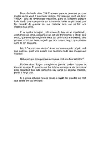 Mas não basta dizer “Não!” apenas para as pessoas, porque
muitas vezes você é sua maior inimiga. Por isso que você vai dizer
“NÃO!” para as lembranças negativas, para os rancores, porque
tudo aquilo que você planta em sua mente, todas as porcarias que
faz questão de guardar em sua cachola, tudo isso só tem um
destino: Sua alma.
E tal qual a ferrugem, este monte de lixo vai se espalhando,
atrofiando sua alma, apagando sua luz, até transbordar e atingir seu
corpo, que sem a proteção da alma, vai definhando e morrendo aos
poucos, como se fosse sugado por um buraco negro, que parece
abrir-se em seu peito.
Isto é "morrer para dentro", é ser consumida pelo próprio mal
que cultivou, igual uma estrela que consome toda sua energia até
explodir.
Sabe por que toda pessoa rancorosa costuma ficar retraída?
Porque duas forças antagônicas jamais podem ocupar o
mesmo espaço. E quando sua luz interior começa a ser devorada
pela escuridão que tudo consome, seu corpo se esvazia, murcha,
perde a força vital.
E a única solução nestes casos é NÃO dar ouvidos ao mal
que existe em seu coração.
 