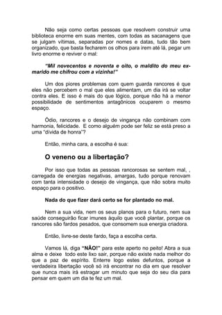 Não seja como certas pessoas que resolvem construir uma
biblioteca enorme em suas mentes, com todas as sacanagens que
se julgam vítimas, separadas por nomes e datas, tudo tão bem
organizado, que basta fecharem os olhos para irem até lá, pegar um
livro enorme e reviver o mal:
“Mil novecentos e noventa e oito, o maldito do meu ex-
marido me chifrou com a vizinha!”
Um dos piores problemas com quem guarda rancores é que
eles não percebem o mal que eles alimentam, um dia irá se voltar
contra eles. E isso é mais do que lógico, porque não há a menor
possibilidade de sentimentos antagônicos ocuparem o mesmo
espaço.
Ódio, rancores e o desejo de vingança não combinam com
harmonia, felicidade. E como alguém pode ser feliz se está preso a
uma “dívida de honra”?
Então, minha cara, a escolha é sua:
O veneno ou a libertação?
Por isso que todas as pessoas rancorosas se sentem mal, ,
carregada de energias negativas, amargas, tudo porque renovam
com tanta intensidade o desejo de vingança, que não sobra muito
espaço para o positivo.
Nada do que fizer dará certo se for plantado no mal.
Nem a sua vida, nem os seus planos para o futuro, nem sua
saúde conseguirão ficar imunes àquilo que você plantar, porque os
rancores são fardos pesados, que consomem sua energia criadora.
Então, livre-se deste fardo, faça a escolha certa.
Vamos lá, diga “NÃO!” para este aperto no peito! Abra a sua
alma e deixe todo este lixo sair, porque não existe nada melhor do
que a paz de espírito. Enterre logo estes defuntos, porque a
verdadeira libertação você só irá encontrar no dia em que resolver
que nunca mais irá estragar um minuto que seja do seu dia para
pensar em quem um dia te fez um mal.
 