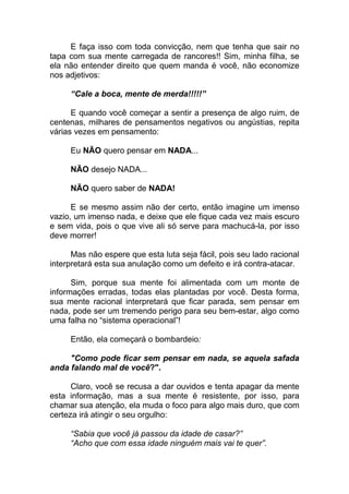 E faça isso com toda convicção, nem que tenha que sair no
tapa com sua mente carregada de rancores!! Sim, minha filha, se
ela não entender direito que quem manda é você, não economize
nos adjetivos:
“Cale a boca, mente de merda!!!!!”
E quando você começar a sentir a presença de algo ruim, de
centenas, milhares de pensamentos negativos ou angústias, repita
várias vezes em pensamento:
Eu NÃO quero pensar em NADA...
NÃO desejo NADA...
NÃO quero saber de NADA!
E se mesmo assim não der certo, então imagine um imenso
vazio, um imenso nada, e deixe que ele fique cada vez mais escuro
e sem vida, pois o que vive ali só serve para machucá-la, por isso
deve morrer!
Mas não espere que esta luta seja fácil, pois seu lado racional
interpretará esta sua anulação como um defeito e irá contra-atacar.
Sim, porque sua mente foi alimentada com um monte de
informações erradas, todas elas plantadas por você. Desta forma,
sua mente racional interpretará que ficar parada, sem pensar em
nada, pode ser um tremendo perigo para seu bem-estar, algo como
uma falha no “sistema operacional”!
Então, ela começará o bombardeio:
"Como pode ficar sem pensar em nada, se aquela safada
anda falando mal de você?".
Claro, você se recusa a dar ouvidos e tenta apagar da mente
esta informação, mas a sua mente é resistente, por isso, para
chamar sua atenção, ela muda o foco para algo mais duro, que com
certeza irá atingir o seu orgulho:
“Sabia que você já passou da idade de casar?”
“Acho que com essa idade ninguém mais vai te quer”.
 