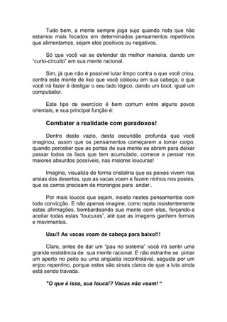 Tudo bem, a mente sempre joga sujo quando nota que não
estamos mais focados em determinados pensamentos repetitivos
que alimentamos, sejam eles positivos ou negativos.
Só que você vai se defender da melhor maneira, dando um
“curto-circuito” em sua mente racional.
Sim, já que não é possível lutar limpo contra o que você criou,
contra este monte de lixo que você colocou em sua cabeça, o que
você irá fazer é desligar o seu lado lógico, dando um boot, igual um
computador.
Este tipo de exercício é bem comum entre alguns povos
orientais, e sua principal função é:
Combater a realidade com paradoxos!
Dentro deste vazio, desta escuridão profunda que você
imaginou, assim que os pensamentos começarem a tomar corpo,
quando perceber que as portas de sua mente se abrem para deixar
passar todos os lixos que tem acumulado, comece a pensar nos
maiores absurdos possíveis, nas maiores loucuras!
Imagine, visualize de forma cristalina que os peixes vivem nas
areias dos desertos, que as vacas voam e fazem ninhos nos postes,
que os carros precisam de morangos para andar..
Por mais loucos que sejam, insista nestes pensamentos com
toda convicção. E não apenas imagine, como repita insistentemente
estas afirmações, bombardeando sua mente com elas, forçando-a
aceitar todas estas “loucuras”, até que as imagens ganhem formas
e movimentos.
Uau!! As vacas voam de cabeça para baixo!!!
Claro, antes de dar um “pau no sistema” você irá sentir uma
grande resistência de sua mente racional. E não estranhe se pintar
um aperto no peito ou uma angústia incontrolável, seguida por um
enjoo repentino, porque estes são sinais claros de que a luta ainda
está sendo travada.
"O que é isso, sua louca!? Vacas não voam! “
 