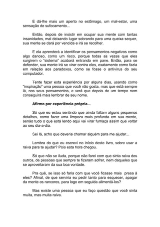 E dá-lhe mais um aperto no estômago, um mal-estar, uma
sensação de sufocamento...
Então, depois de insistir em ocupar sua mente com tantas
insanidades, mal deixando lugar sobrando para uma queixa sequer,
sua mente se dará por vencida e irá se recolher.
E ela aprenderá a identificar os pensamentos negativos como
algo danoso, como um risco, porque todas as vezes que eles
surgirem o “sistema” acabará entrando em pane. Então, para se
defender, sua mente irá se virar contra eles, exatamente como fazia
em relação aos paradoxos, como se fosse o antivírus do seu
computador.
Tente fazer esta experiência por alguns dias, usando como
“inspiração” uma pessoa que você não gosta, mas que está sempre
lá, nos seus pensamentos, e verá que depois de um tempo nem
conseguirá mais lembrar de seu nome.
Afirmo por experiência própria...
Só que eu estou sentindo que ainda faltam alguns pequenos
detalhes, como fazer uma limpeza mais profunda em sua mente,
senão tudo o que está lendo aqui vai virar fumaça assim que voltar
ao seu dia-a-dia.
Sei lá, acho que deveria chamar alguém para me ajudar...
Lembra do que eu escrevi no início deste livro, sobre usar a
raiva para te ajudar? Pois esta hora chegou.
Só que não se iluda, porque não farei com que sinta raiva dos
outros, de pessoas que sempre te fizeram sofrer, nem daqueles que
se aproveitaram da sua boa vontade.
Pra quê, se isso só faria com que você ficasse mais presa à
eles? Afinal, de que serviria eu pedir tanto para esquecer, apagar
da mente os rancores, para logo em seguida alimentá-los?
Mas existe uma pessoa que eu faço questão que você sinta
muita, mas muita raiva.
 