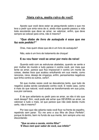 Sinta raiva, muita raiva de você!
Aposto que você deve estar se perguntando sobre o que me
leva a pedir que sinta raiva de si, ainda mais quando passou a vida
toda escutando que deve se amar, se valorizar, enfim, que deve
sempre se colocar para cima, não é mesmo?
“Que diabo de livro de autoajuda é esse que me
faz este pedido?”
Oras, mas quem disse que ele é um livro de autoajuda?
Não, este é um livro de tratamento de choque!
E eu vou fazer você se amar por meio da raiva!
Quando está com as estruturas abaladas, quando se sente a
pior mulher do mundo e tudo parece ir contra você, por mais que
tente se amar, parece que fica impossível ir contra um monte de
coisas, destes lixos que acabou entulhando em sua mente, como
rancores, raiva, desejo de vingança, enfim, pensamentos negativos
que tinha contra os outros, certo?.
Só que muitas vezes você se desvaloriza tanto, que tudo de
negativo acaba sendo canalizado contra você. E neste caso, como
é mais do que natural, você acaba se transformando em sua juíza,
sua pior carrasca.
E de que adiantaria eu pedir para se amar, se não é isto que
você deseja? Sim, você pode até achar que DEVERIA se amar, se
valorizar e tudo o mais, só que parece que não está dando muito
certo, não é mesmo?
Por isso que não adianta nada você ficar na frente do espelho,
repetindo sem parar: "Eu me amo e sou filha de Deus Perfeito",
porque lá dentro, bem no fundo de sua mente, tem sempre uma voz
discordando:
"Que se ama o cacete, minha filha!”
“E Deus nem quer saber de você, sua infeliz!"
 