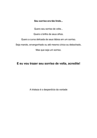Seu sorriso era tão lindo...
Quero seu sorriso de volta...
Quero o brilho de seus olhos.
Quero a curva delicada de seus lábios em um sorriso.
Seja maroto, envergonhado ou até mesmo cínico ou debochado,
Mas que seja um sorriso.
E eu vou trazer seu sorriso de volta, acredite!
A tristeza é o desperdício da vontade
 