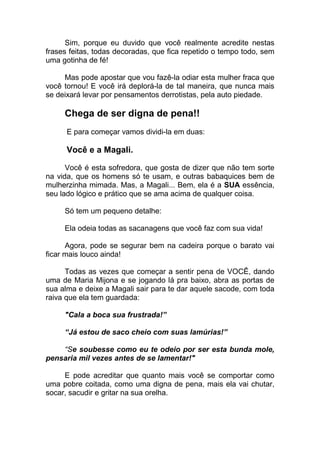 Sim, porque eu duvido que você realmente acredite nestas
frases feitas, todas decoradas, que fica repetido o tempo todo, sem
uma gotinha de fé!
Mas pode apostar que vou fazê-la odiar esta mulher fraca que
você tornou! E você irá deplorá-la de tal maneira, que nunca mais
se deixará levar por pensamentos derrotistas, pela auto piedade.
Chega de ser digna de pena!!
E para começar vamos dividi-la em duas:
Você e a Magali.
Você é esta sofredora, que gosta de dizer que não tem sorte
na vida, que os homens só te usam, e outras babaquices bem de
mulherzinha mimada. Mas, a Magali... Bem, ela é a SUA essência,
seu lado lógico e prático que se ama acima de qualquer coisa.
Só tem um pequeno detalhe:
Ela odeia todas as sacanagens que você faz com sua vida!
Agora, pode se segurar bem na cadeira porque o barato vai
ficar mais louco ainda!
Todas as vezes que começar a sentir pena de VOCÊ, dando
uma de Maria Mijona e se jogando lá pra baixo, abra as portas de
sua alma e deixe a Magali sair para te dar aquele sacode, com toda
raiva que ela tem guardada:
"Cala a boca sua frustrada!”
“Já estou de saco cheio com suas lamúrias!”
“Se soubesse como eu te odeio por ser esta bunda mole,
pensaria mil vezes antes de se lamentar!"
E pode acreditar que quanto mais você se comportar como
uma pobre coitada, como uma digna de pena, mais ela vai chutar,
socar, sacudir e gritar na sua orelha.
 