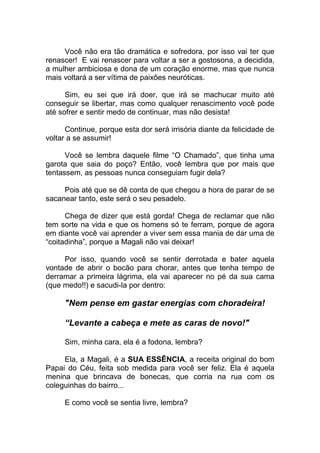 Você não era tão dramática e sofredora, por isso vai ter que
renascer! E vai renascer para voltar a ser a gostosona, a decidida,
a mulher ambiciosa e dona de um coração enorme, mas que nunca
mais voltará a ser vítima de paixões neuróticas.
Sim, eu sei que irá doer, que irá se machucar muito até
conseguir se libertar, mas como qualquer renascimento você pode
até sofrer e sentir medo de continuar, mas não desista!
Continue, porque esta dor será irrisória diante da felicidade de
voltar a se assumir!
Você se lembra daquele filme “O Chamado”, que tinha uma
garota que saia do poço? Então, você lembra que por mais que
tentassem, as pessoas nunca conseguiam fugir dela?
Pois até que se dê conta de que chegou a hora de parar de se
sacanear tanto, este será o seu pesadelo.
Chega de dizer que está gorda! Chega de reclamar que não
tem sorte na vida e que os homens só te ferram, porque de agora
em diante você vai aprender a viver sem essa mania de dar uma de
“coitadinha”, porque a Magali não vai deixar!
Por isso, quando você se sentir derrotada e bater aquela
vontade de abrir o bocão para chorar, antes que tenha tempo de
derramar a primeira lágrima, ela vai aparecer no pé da sua cama
(que medo!!) e sacudi-la por dentro:
"Nem pense em gastar energias com choradeira!
“Levante a cabeça e mete as caras de novo!"
Sim, minha cara, ela é a fodona, lembra?
Ela, a Magali, é a SUA ESSÊNCIA, a receita original do bom
Papai do Céu, feita sob medida para você ser feliz. Ela é aquela
menina que brincava de bonecas, que corria na rua com os
coleguinhas do bairro...
E como você se sentia livre, lembra?
 