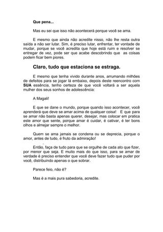 Que pena...
Mas eu sei que isso não acontecerá porque você se ama.
E mesmo que ainda não acredite nisso, não lhe resta outra
saída a não ser lutar. Sim, é preciso lutar, enfrentar, ter vontade de
mudar, porque se você acredita que hoje está ruim e resolver se
entregar de vez, pode ser que acabe descobrindo que as coisas
podem ficar bem piores.
Claro, tudo que estaciona se estraga.
E mesmo que tenha vivido durante anos, arrumando milhões
de defeitos para se jogar lá embaixo, depois deste reencontro com
SUA essência, tenho certeza de que você voltará a ser aquela
mulher dos seus sonhos de adolescência:
A Magali!
E que se dane o mundo, porque quando isso acontecer, você
aprenderá que deve se amar acima de qualquer coisa! E que para
se amar não basta apenas querer, desejar, mas colocar em pratica
este amor que sente, porque amar é cuidar, é cativar, é ter bons
olhos e almejar sempre o melhor.
Quem se ama jamais se condena ou se deprecia, porque o
amor, antes de tudo, é fruto da admiração!
.
Então, faça de tudo para que se orgulhe de cada ato que fizer,
por menor que seja. E muito mais do que isso, para se amar de
verdade é preciso entender que você deve fazer tudo que puder por
você, distribuindo apenas o que sobrar.
Parece feio, não é?
Mas é a mais pura sabedoria, acredite.
 