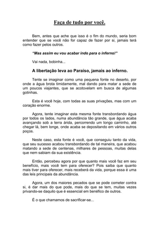 Faça de tudo por você.
Bem, antes que ache que isso é o fim do mundo, seria bom
entender que se você não for capaz de fazer por si, jamais terá
como fazer pelos outros.
“Mas assim eu vou acabar indo para o inferno!”
Vai nada, bobinha...
A libertação leva ao Paraíso, jamais ao inferno.
Tente se imaginar como uma pequena fonte no deserto, por
onde a água brota timidamente, mal dando para matar a sede de
um poucos viajantes, que se acotovelam em busca de algumas
gotinhas.
Esta é você hoje, com todas as suas privações, mas com um
coração enorme.
Agora, tente imaginar esta mesma fonte transbordando água
por todos os lados, numa abundância tão grande, que água acaba
avançando sob a terra árida, percorrendo um longo caminho, até
chegar lá, bem longe, onde acaba se depositando em vários outros
poços.
Neste caso, esta fonte é você, que conseguiu tanto da vida,
que seu sucesso acabou transbordando de tal maneira, que acabou
matando a sede de centenas, milhares de pessoas, muitas delas
que nem sabiam da sua existência.
Então, percebeu agora por que quanto mais você faz em seu
benefício, mais você tem para oferecer? Pois saiba que quanto
mais tiver para oferecer, mais receberá da vida, porque essa é uma
das leis principais da abundância.
Agora, um dos maiores pecados que se pode cometer contra
si, é dar mais do que pode, mais do que se tem, muitas vezes
privando-se daquilo que é essencial em benéfico de outros.
É o que chamamos de sacrificar-se...
 