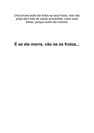 Uma arvore pode dar todos os seus frutos, mas não
pode abrir mão de coisas primordiais, como suas
folhas, porque assim ela morrerá.
E se ele morre, vão se os frutos...
 