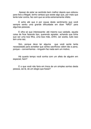 Apesar de estar se sentindo bem melhor depois que colocou
para fora a Magali, tenho certeza que existe algo que, por mais que
tente lutar contra, faz com que se sinta extremamente infeliz.
E acho até que é por causa deste sentimento que você
sempre sentiu uma grande dificuldade em dizer “NÃO!” para
algumas pessoas.
E olha só que interessante: até mesmo sua vaidade, aquela
coisa de ficar fazendo tipo, querendo agradar, achando que tinha
que ser uma boa filha, uma boa mãe, enfim, ser aceita, tudo isso
tem uma raiz.
Sim, porque deve ter alguma que você sente tanta
necessidade para acreditar que certos sacrifícios valem tão a pena,
porque – convenhamos - ninguém faz nada sem um motivo.
Há quanto tempo você sonha com um afeto de alguém em
especial, hein?
E o que você não faria em troca de um simples sorriso desta
pessoa, sei lá, de um elogio que fosse?
 