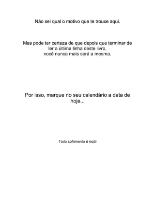Não sei qual o motivo que te trouxe aqui.
Mas pode ter certeza de que depois que terminar de
ler a última linha deste livro,
você nunca mais será a mesma.
Por isso, marque no seu calendário a data de
hoje...
Todo sofrimento é inútil
 