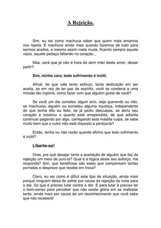 A Rejeição.
Sim, eu sei como machuca saber que quem mais amamos
nos rejeita. E machuca ainda mais quando fazemos de tudo para
sermos aceitos, e mesmo assim nada muda, ficando sempre aquele
vazio, aquele pedaço faltando no coração...
Mas, será que já não é hora de abrir mão deste amor, deixar
partir?
Sim, minha cara, todo sofrimento é inútil.
Afinal, de que vale tanto esforço, tanta dedicação em ser
aceita, se em vez de ter paz de espírito, você se condena a uma
missão tão inglória, como fazer com que alguém goste de você?
Se você um dia cometeu algum erro, seja querendo ou não,
se machucou alguém ou cometeu alguma injustiça, independente
do que tenha dito ou feito, se já pediu desculpas, se abriu seu
coração e mostrou o quanto está arrependida, de que adianta
continuar pagando por algo, carregando esta maldita culpa, se sabe
muito bem que o outro não está disposto a perdoa-la?
Então, tenho ou não razão quando afirmo que todo sofrimento
é inútil?
Liberte-se!
Oras, pra quê desejar tanto a aceitação de alguém que faz da
rejeição um meio de puni-la? Qual é a lógica deste seu esforço, me
responda? Sim, que benefícios são estes que compensam tantas
porradas e desprezo que recebe em troca?
Claro, eu sei como é difícil este tipo de situação, ainda mais
porque ninguém deixa de sofrer por causa da rejeição da noite para
o dia. Só que é preciso lutar contra a dor. E para lutar é preciso ter
o bom-senso para perceber que não existe glória em se maltratar
tanto, ainda mais por causa de um reconhecimento que você sabe
que não receberá!
 