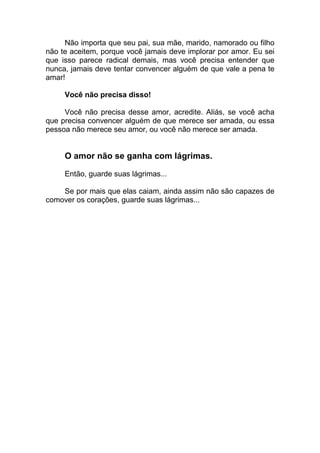 Não importa que seu pai, sua mãe, marido, namorado ou filho
não te aceitem, porque você jamais deve implorar por amor. Eu sei
que isso parece radical demais, mas você precisa entender que
nunca, jamais deve tentar convencer alguém de que vale a pena te
amar!
Você não precisa disso!
Você não precisa desse amor, acredite. Aliás, se você acha
que precisa convencer alguém de que merece ser amada, ou essa
pessoa não merece seu amor, ou você não merece ser amada.
O amor não se ganha com lágrimas.
Então, guarde suas lágrimas...
Se por mais que elas caiam, ainda assim não são capazes de
comover os corações, guarde suas lágrimas...
 