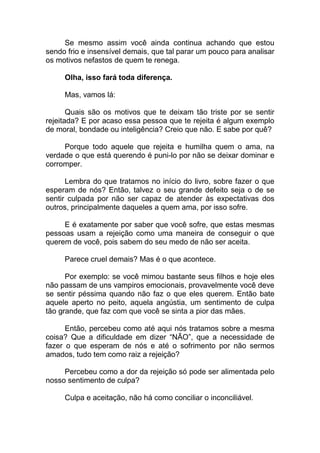Se mesmo assim você ainda continua achando que estou
sendo frio e insensível demais, que tal parar um pouco para analisar
os motivos nefastos de quem te renega.
Olha, isso fará toda diferença.
Mas, vamos lá:
Quais são os motivos que te deixam tão triste por se sentir
rejeitada? E por acaso essa pessoa que te rejeita é algum exemplo
de moral, bondade ou inteligência? Creio que não. E sabe por quê?
Porque todo aquele que rejeita e humilha quem o ama, na
verdade o que está querendo é puni-lo por não se deixar dominar e
corromper.
Lembra do que tratamos no início do livro, sobre fazer o que
esperam de nós? Então, talvez o seu grande defeito seja o de se
sentir culpada por não ser capaz de atender às expectativas dos
outros, principalmente daqueles a quem ama, por isso sofre.
E é exatamente por saber que você sofre, que estas mesmas
pessoas usam a rejeição como uma maneira de conseguir o que
querem de você, pois sabem do seu medo de não ser aceita.
Parece cruel demais? Mas é o que acontece.
Por exemplo: se você mimou bastante seus filhos e hoje eles
não passam de uns vampiros emocionais, provavelmente você deve
se sentir péssima quando não faz o que eles querem. Então bate
aquele aperto no peito, aquela angústia, um sentimento de culpa
tão grande, que faz com que você se sinta a pior das mães.
Então, percebeu como até aqui nós tratamos sobre a mesma
coisa? Que a dificuldade em dizer “NÃO”, que a necessidade de
fazer o que esperam de nós e até o sofrimento por não sermos
amados, tudo tem como raiz a rejeição?
Percebeu como a dor da rejeição só pode ser alimentada pelo
nosso sentimento de culpa?
Culpa e aceitação, não há como conciliar o inconciliável.
 