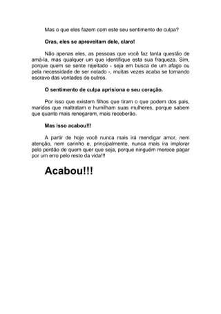 Mas o que eles fazem com este seu sentimento de culpa?
Oras, eles se aproveitam dele, claro!
Não apenas eles, as pessoas que você faz tanta questão de
amá-la, mas qualquer um que identifique esta sua fraqueza. Sim,
porque quem se sente rejeitado - seja em busca de um afago ou
pela necessidade de ser notado -, muitas vezes acaba se tornando
escravo das vontades do outros.
O sentimento de culpa aprisiona o seu coração.
Por isso que existem filhos que tiram o que podem dos pais,
maridos que maltratam e humilham suas mulheres, porque sabem
que quanto mais renegarem, mais receberão.
Mas isso acabou!!!
A partir de hoje você nunca mais irá mendigar amor, nem
atenção, nem carinho e, principalmente, nunca mais ira implorar
pelo perdão de quem quer que seja, porque ninguém merece pagar
por um erro pelo resto da vida!!!
Acabou!!!
 