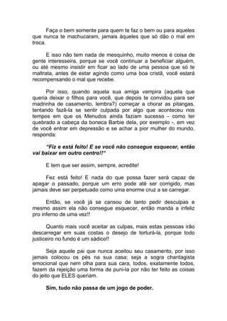 Faça o bem somente para quem te faz o bem ou para aqueles
que nunca te machucaram, jamais àqueles que só dão o mal em
troca.
E isso não tem nada de mesquinho, muito menos é coisa de
gente interesseira, porque se você continuar a beneficiar alguém,
ou até mesmo insistir em ficar ao lado de uma pessoa que só te
maltrata, antes de estar agindo como uma boa cristã, você estará
recompensando o mal que recebe.
Por isso, quando aquela sua amiga vampira (aquela que
queria deixar o filhos para você, que depois te convidou para ser
madrinha de casamento, lembra?) começar a chorar as pitangas,
tentando fazê-la se sentir culpada por algo que aconteceu nos
tempos em que os Menudos ainda faziam sucesso - como ter
quebrado a cabeça da boneca Barbie dela, por exemplo -, em vez
de você entrar em depressão e se achar a pior mulher do mundo,
responda:
“Fiz e está feito! E se você não consegue esquecer, então
vai baixar em outro centro!!“
E tem que ser assim, sempre, acredite!
Fez está feito! E nada do que possa fazer será capaz de
apagar o passado, porque um erro pode até ser corrigido, mas
jamais deve ser perpetuado como uma enorme cruz a se carregar.
Então, se você já se cansou de tanto pedir desculpas e
mesmo assim ela não consegue esquecer, então manda a infeliz
pro inferno de uma vez!!
Quanto mais você aceitar as culpas, mais estas pessoas irão
descarregar em suas costas o desejo de torturá-la, porque todo
justiceiro no fundo é um sádico!!
Seja aquele pai que nunca aceitou seu casamento, por isso
jamais colocou os pés na sua casa; seja a sogra chantagista
emocional que nem olha para sua cara, todos, exatamente todos,
fazem da rejeição uma forma de puni-la por não ter feito as coisas
do jeito que ELES queriam.
Sim, tudo não passa de um jogo de poder.
 